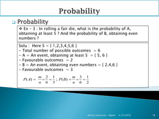  Probability
4/12/2019Atmiya University - Rajkot 18
 Ex – 3 : In rolling a fair die, what is the probability of A,
obtaining at least 5 ? And the probability of B, obtaining even
numbers ?
Solu : Here S = { 1,2,3,4,5,6 }
- Total number of possible outcomes = 6
- A = An event, obtaining at least 5 = { 5, 6 }
- Favourable outcomes = 2
- B = An event, obtaining even numbers = { 2,4,6 }
- Favourable outcomes = 3
2 1 3 1
( ) ; ( )
6 3 6 2
m m
P A P B
n n
     
 