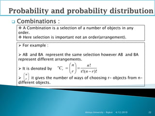  Combinations :
4/12/2019Atmiya University - Rajkot 22
 A Combination is a selection of a number of objects in any
order.
 Here selection is important not an order(arrangement).
 For example :
 AB and BA represent the same selection however AB and BA
represent different arrangements.
 It is denoted by
 it gives the number of ways of choosing r- objects from n-
different objects.
!
r!( )!
n
r
n n
C
r n r
 
  
 n
r
 
 
 
 