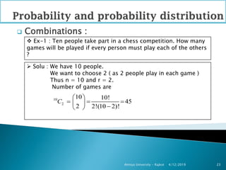  Combinations :
4/12/2019Atmiya University - Rajkot 23
 Ex-1 : Ten people take part in a chess competition. How many
games will be played if every person must play each of the others
?
 Solu : We have 10 people.
We want to choose 2 ( as 2 people play in each game )
Thus n = 10 and r = 2.
Number of games are
10
2
10 10!
45
2 2!(10 2)!
C
 
   
 
 