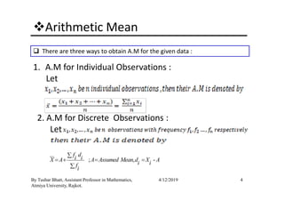 Arithmetic Mean
There are three ways to obtain A.M for the given data :
1. A.M for Individual Observations :
Let
4By Tushar Bhatt, Assistant Professor in Mathematics,
Atmiya University, Rajkot.
4/12/2019
2. A.M for Discrete Observations :
Let
; , -
f di iX A A Assumed Mean d X Ai ifi
∑
= + = =
∑
 
