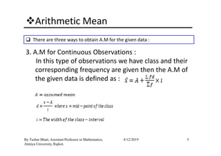 Arithmetic Mean
There are three ways to obtain A.M for the given data :
3. A.M for Continuous Observations :
In this type of observations we have class and their
corresponding frequency are given then the A.M of
the given data is defined as :
5By Tushar Bhatt, Assistant Professor in Mathematics,
Atmiya University, Rajkot.
4/12/2019
the given data is defined as :
 