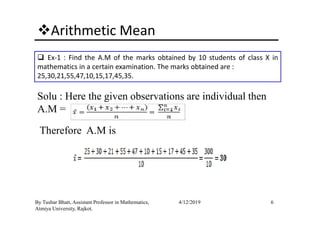 Arithmetic Mean
Ex-1 : Find the A.M of the marks obtained by 10 students of class X in
mathematics in a certain examination. The marks obtained are :
25,30,21,55,47,10,15,17,45,35.
Solu : Here the given observations are individual then
A.M =
6By Tushar Bhatt, Assistant Professor in Mathematics,
Atmiya University, Rajkot.
4/12/2019
A.M =
Therefore A.M is
 