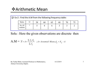 Arithmetic Mean
Ex-2 : Find the A.M from the following frequency table:
Solu : Here the given observations are discrete then
Marks 52 58 60 65 68 70 75
No. Of
students
7 5 4 6 3 3 2
7By Tushar Bhatt, Assistant Professor in Mathematics,
Atmiya University, Rajkot.
4/12/2019
Solu : Here the given observations are discrete then
A.M = ; , -
f di iX A A Assumed Mean d X Ai ifi
∑
= + = =
∑
 