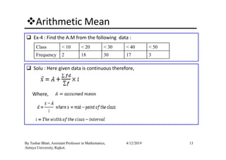 Arithmetic Mean
Ex-4 : Find the A.M from the following data :
Class < 10 < 20 < 30 < 40 < 50
Frequency 2 18 30 17 3
Solu : Here given data is continuous therefore,
13By Tushar Bhatt, Assistant Professor in Mathematics,
Atmiya University, Rajkot.
4/12/2019
Where,
 