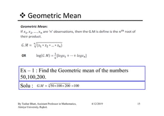 Geometric Mean
15By Tushar Bhatt, Assistant Professor in Mathematics,
Atmiya University, Rajkot.
4/12/2019
Ex – 1 : Find the Geometric mean of the numbers
50,100,200.
Solu : 3
. 50 100 200 100G M = × × =
 