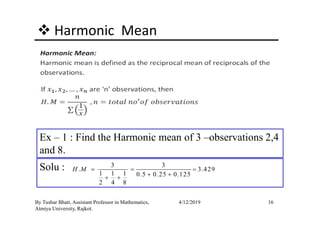 Harmonic Mean
16By Tushar Bhatt, Assistant Professor in Mathematics,
Atmiya University, Rajkot.
4/12/2019
Ex – 1 : Find the Harmonic mean of 3 –observations 2,4
and 8.
Solu : 3 3
. 3.429
1 1 1 0.5 0.25 0.125
2 4 8
H M = = =
+ ++ +
 