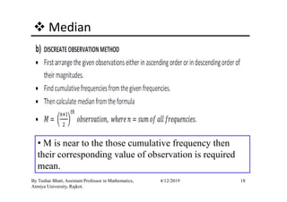 Median
18By Tushar Bhatt, Assistant Professor in Mathematics,
Atmiya University, Rajkot.
4/12/2019
• M is near to the those cumulative frequency then
their corresponding value of observation is required
mean.
 