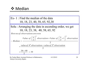 Median
Ex- 1 : Find the median of the data
10, 18, 23, 40, 58, 65, 92,38
Solu : Arranging the data in ascending order, we get
10, 18, 23, 38, 40, 58, 65, 92
20By Tushar Bhatt, Assistant Professor in Mathematics,
Atmiya University, Rajkot.
4/12/2019
.
1
2 2
2
4 5
2
38 40
39
2
th th
th th
Here no of observations are even
n n
Value of observation Value of observation
Median
value of observation value of observation
   
+ +   
   ∴ =
+
=
+
= =
 