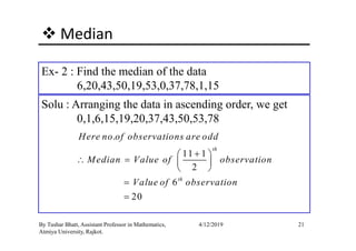 Median
Ex- 2 : Find the median of the data
6,20,43,50,19,53,0,37,78,1,15
Solu : Arranging the data in ascending order, we get
0,1,6,15,19,20,37,43,50,53,78
21By Tushar Bhatt, Assistant Professor in Mathematics,
Atmiya University, Rajkot.
4/12/2019
.
11 1
2
6
20
th
th
Here no of observations are odd
Median Value of observation
Value of observation
+ 
∴ =  
 
=
=
 