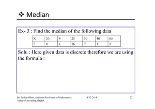 Median
Ex- 3 : Find the median of the following data
Solu : Here given data is discrete therefore we are using
X 20 9 25 50 40 80
f 6 4 16 7 8 2
22By Tushar Bhatt, Assistant Professor in Mathematics,
Atmiya University, Rajkot.
4/12/2019
Solu : Here given data is discrete therefore we are using
the formula :
 
