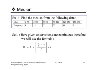 Median
Ex- 4: Find the median from the following data :
Class 0-30 30-60 60-90 90-120 120-150 150-180
Frequency 8 13 22 27 18 7
Solu : Here given observations are continuous therefore
25By Tushar Bhatt, Assistant Professor in Mathematics,
Atmiya University, Rajkot.
4/12/2019
Solu : Here given observations are continuous therefore
we will use the formula :
2
n
c
M L i
f
 
− 
= + × 
 
 
 