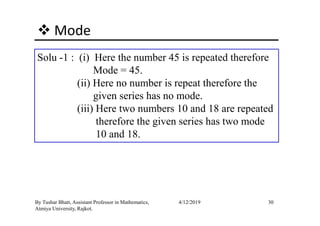 Mode
Solu -1 : (i) Here the number 45 is repeated therefore
Mode = 45.
(ii) Here no number is repeat therefore the
given series has no mode.
(iii) Here two numbers 10 and 18 are repeated
30By Tushar Bhatt, Assistant Professor in Mathematics,
Atmiya University, Rajkot.
4/12/2019
(iii) Here two numbers 10 and 18 are repeated
therefore the given series has two mode
10 and 18.
 