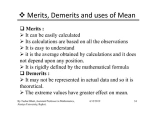 Merits, Demerits and uses of Mean
Merits :
It can be easily calculated
Its calculations are based on all the observations
It is easy to understand
it is the average obtained by calculations and it does
34By Tushar Bhatt, Assistant Professor in Mathematics,
Atmiya University, Rajkot.
4/12/2019
it is the average obtained by calculations and it does
not depend upon any position.
It is rigidly defined by the mathematical formula
Demerits :
It may not be represented in actual data and so it is
theoretical.
The extreme values have greater effect on mean.
 