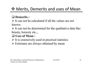 Merits, Demerits and uses of Mean
Demerits :
It can not be calculated if all the values are not
known.
It can not be determined for the qualitative data like
beauty, honesty etc.,.
35By Tushar Bhatt, Assistant Professor in Mathematics,
Atmiya University, Rajkot.
4/12/2019
beauty, honesty etc.,.
Uses of Mean :
It is extensively used in practical statistics
Estimates are always obtained by mean
 
