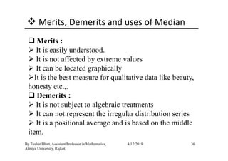 Merits, Demerits and uses of Median
Merits :
It is easily understood.
It is not affected by extreme values
It can be located graphically
It is the best measure for qualitative data like beauty,
36By Tushar Bhatt, Assistant Professor in Mathematics,
Atmiya University, Rajkot.
4/12/2019
It is the best measure for qualitative data like beauty,
honesty etc.,.
Demerits :
It is not subject to algebraic treatments
It can not represent the irregular distribution series
It is a positional average and is based on the middle
item.
 