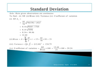 2
: H ere g iven o b servatio n s are co n tin u o u s
T o fin d : (i) S D (ii) M ean (iii) V arian ce (iv) C o efficien t o f variatio n
( )
1 0
7 0 (1 3 8 ) (4 2 )
7 0
0 .1 4 9 6 6 0 1 7 6 4
0 .1 4 7 8 9 6
0 .1 4 8 8 .8 6
1 2 .4 4
x
S o lu
i S D σ =
= −
= −
=
= ×
=
4/12/2019Atmiya University - Rajkot 11
1 2 .4 4
4 2
( ) 1 5 1 0 2 1
7 0
(
fd
ii M ea n A i
f
ii
=
= + × = + × =
∑
∑
( )
2 2
) (1 2 .4 4 ) 1 5 4 .7 5
1 2 .4 4
( ) C o efficien t o f v ariatio n 1 0 0 1 0 0 5 9 .2 4
2 1
xi V a ria n ce
S D
iv
M ea n
σ= = =
= × = × =
 
