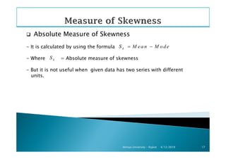 Absolute Measure of Skewness
- It is calculated by using the formula
- Where = Absolute measure of skewness
- But it is not useful when given data has two series with different
units.
kS M ea n M o d e= −
kS
4/12/2019Atmiya University - Rajkot 17
 