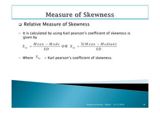 Relative Measure of Skewness
- It is calculated by using Karl pearson’s coefficient of skewness is
given by
- Where = Karl pearson’s coefficient of skewness.
3( )
O Rkp kp
M ea n M o d e M ea n M ed ia n
S S
S D S D
− −
= =
S
4/12/2019Atmiya University - Rajkot 18
- Where = Karl pearson’s coefficient of skewness.kpS
 