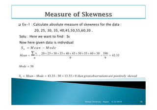 Ex-1 : Calculate absolute measure of skewness for the data :
20, 25, 30, 35, 40,45,50,55,60,30 .
Solu : Here we want to find : Sk
Now here given data is individual
kS M ea n M o d e= −
20 25 30 35 40 45 50 55 60 30 390
43.33ix
Mean
+ + + + + + + + +
= = = =
∑
4/12/2019Atmiya University - Rajkot 20
20 25 30 35 40 45 50 55 60 30 390
43.33
9 9
30
43.33 30 13.33 0
i
k
Mean
n
Mode
S Mean Mode then given observations are positively skewed
+ + + + + + + + +
= = = =
=
= − = − = >
∑
 