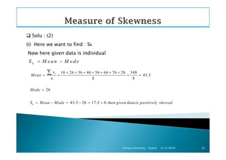 Solu : (2)
(i) Here we want to find : Sk
Now here given data is individual
kS M ea n M o d e= −
16 26 36 46 56 66 76 26 348
43.5
8 8
ix
Mean
n
+ + + + + + +
= = = =
∑
4/12/2019Atmiya University - Rajkot 22
8 8
26
43.5 26 17.5 0k
n
Mode
S Mean Mode then given data is positively skewed
=
= − = − = >
 
