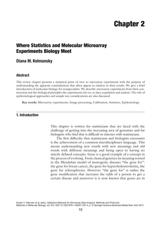 Chapter 2

Where Statistics and Molecular Microarray
Experiments Biology Meet
Diana M. Kelmansky


Abstract
This review chapter presents a statistical point of view to microarray experiments with the purpose of
understanding the apparent contradictions that often appear in relation to their results. We give a brief
introduction of molecular biology for nonspecialists. We describe microarray experiments from their con-
struction and the biological principles the experiments rely on, to data acquisition and analysis. The role of
epidemiological approaches and sample size considerations are also discussed.

     Key words: Microarray experiments, Image processing, Calibration, Statistics, Epidemiology



1. Introduction

                                This chapter is written for statisticians that are faced with the
                                challenge of getting into the increasing area of genomics and for
                                biologists who ﬁnd that is difﬁcult to interact with statisticians.
                                     The ﬁrst difﬁculty that statisticians and biologists encounter
                                is the achievement of a common interdisciplinary language. This
                                means understanding new words with new meanings and old
                                words with different meanings and being open to having no
                                strictly deﬁned concepts. Gene is a good example of a concept in
                                the process of evolving. From classical genetics its meaning rooted
                                in the Mendelian model of monogenic diseases “the gene for”:
                                the gene for breast cancer, the gene for hypercholesterolemia, the
                                gene for schizophrenia. However “the gene for” is rather the
                                gene modiﬁcation that increases the odds of a person to get a
                                certain disease and moreover it is now known that genes act in




Andrei Y. Yakovlev et al. (eds.), Statistical Methods for Microarray Data Analysis: Methods and Protocols,
Methods in Molecular Biology, vol. 972, DOI 10.1007/978-1-60327-337-4_2, © Springer Science+Business Media New York 2013

                                                          15
 