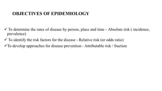 OBJECTIVES OF EPIDEMIOLOGY
 To determine the rates of disease by person, place and time - Absolute risk ( incidence,
prevalence)
 To identify the risk factors for the disease - Relative risk (or odds ratio)
To develop approaches for disease prevention - Attributable risk / fraction
 