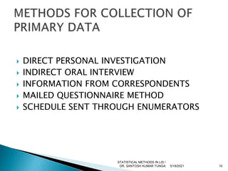  DIRECT PERSONAL INVESTIGATION
 INDIRECT ORAL INTERVIEW
 INFORMATION FROM CORRESPONDENTS
 MAILED QUESTIONNAIRE METHOD
 SCHEDULE SENT THROUGH ENUMERATORS
5/18/2021 10
STATISTICAL METHODS IN LIS /
DR. SANTOSH KUMAR TUNGA
 