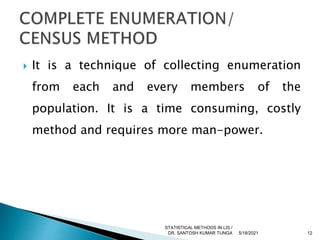  It is a technique of collecting enumeration
from each and every members of the
population. It is a time consuming, costly
method and requires more man-power.
5/18/2021 12
STATISTICAL METHODS IN LIS /
DR. SANTOSH KUMAR TUNGA
 