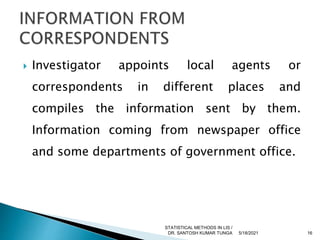  Investigator appoints local agents or
correspondents in different places and
compiles the information sent by them.
Information coming from newspaper office
and some departments of government office.
5/18/2021 16
STATISTICAL METHODS IN LIS /
DR. SANTOSH KUMAR TUNGA
 