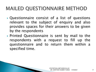  Questionnaire consist of a list of questions
relevant to the subject of enquiry and also
provides spaces for their answers to be given
by the respondents
 Printed Questionnaire is sent by mail to the
respondents with a request to fill up the
questionnaire and to return them within a
specified time.
5/18/2021 17
STATISTICAL METHODS IN LIS /
DR. SANTOSH KUMAR TUNGA
 