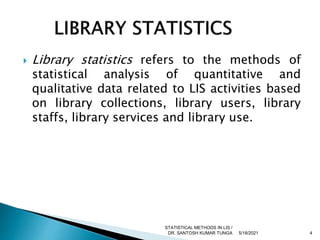  Library statistics refers to the methods of
statistical analysis of quantitative and
qualitative data related to LIS activities based
on library collections, library users, library
staffs, library services and library use.
5/18/2021 4
STATISTICAL METHODS IN LIS /
DR. SANTOSH KUMAR TUNGA
 