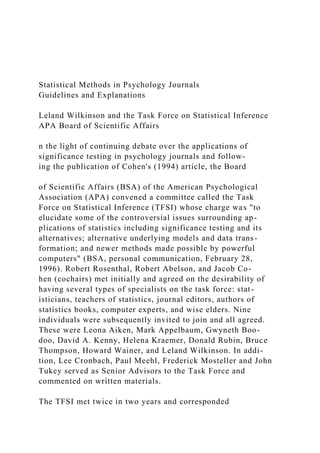 Statistical Methods in Psychology Journals
Guidelines and Explanations
Leland Wilkinson and the Task Force on Statistical Inference
APA Board of Scientific Affairs
n the light of continuing debate over the applications of
significance testing in psychology journals and follow-
ing the publication of Cohen's (1994) article, the Board
of Scientific Affairs (BSA) of the American Psychological
Association (APA) convened a committee called the Task
Force on Statistical Inference (TFSI) whose charge was "to
elucidate some of the controversial issues surrounding ap-
plications of statistics including significance testing and its
alternatives; alternative underlying models and data trans-
formation; and newer methods made possible by powerful
computers" (BSA, personal communication, February 28,
1996). Robert Rosenthal, Robert Abelson, and Jacob Co-
hen (cochairs) met initially and agreed on the desirability of
having several types of specialists on the task force: stat-
isticians, teachers of statistics, journal editors, authors of
statistics books, computer experts, and wise elders. Nine
individuals were subsequently invited to join and all agreed.
These were Leona Aiken, Mark Appelbaum, Gwyneth Boo-
doo, David A. Kenny, Helena Kraemer, Donald Rubin, Bruce
Thompson, Howard Wainer, and Leland Wilkinson. In addi-
tion, Lee Cronbach, Paul Meehl, Frederick Mosteller and John
Tukey served as Senior Advisors to the Task Force and
commented on written materials.
The TFSI met twice in two years and corresponded
 