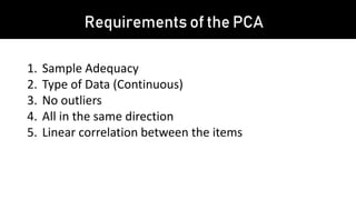Requirements of the PCA
1. Sample Adequacy
2. Type of Data (Continuous)
3. No outliers
4. All in the same direction
5. Linear correlation between the items
 