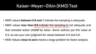 Kaiser-Meyer-Olkin (KMO) Test
• KMO values between 0.8 and 1 indicate the sampling is adequate.
• KMO values less than 0.6 indicate the sampling is not adequate and
that remedial action should be taken. Some authors put this value at
0.5, so use your own judgment for values between 0.5 and 0.6.
• KMO Values close to zero means a large problem for factor analysis.
1. Bartlett's Test of Sphericity P<0.001 (Interpretation: the correlation
matrix is not an identity matrix; the correlation matrix shows unique
correlations)
 