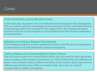 Contd..
Cross-hybridization among Selected Parents
In the third step, the parents are cross-hybridized to develop pure lines of progenies.
This is a tedious and time-consuming practice carried out in the conventional fashion
of introducing pollen from one plant to the stigma of the other. Despite the labour
involved, only one or two progenies in a few hundred show the desired combination
of characteristics.
Selection and Testing of Superior Recombinants
The developed progenies are then evaluated and those with the desired combination
of characteristics are self-pollinated to attain homozygosity.
Testing, Release and Commercialization of New Cultivars
The new lines are grown in research fields where they are tested for their agronomic
traits of quality, yield, resistance to diseases, etc. This is followed by the cultivation of
these crops in farmers fields at different locations in the country which represent the
different agroclimatic zones. With successful results, the crops are released
commercially for public consumption
 