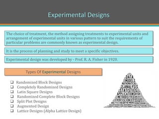 Experimental Designs
The choice of treatment, the method assigning treatments to experimental units and
arrangement of experimental units in various pattern to suit the requirements of
particular problems are commonly known as experimental design.
 Randomized Block Designs
 Completely Randomized Designs
 Latin Square Designs
 Randomized Complete Block Designs
 Split Plot Designs
 Augmented Design
 Lattice Designs (Alpha Lattice Design)
Experimental design was developed by - Prof. R. A. Fisher in 1920.
Types Of Experimental Designs
It is the process of planning and study to meet a specific objectives.
 