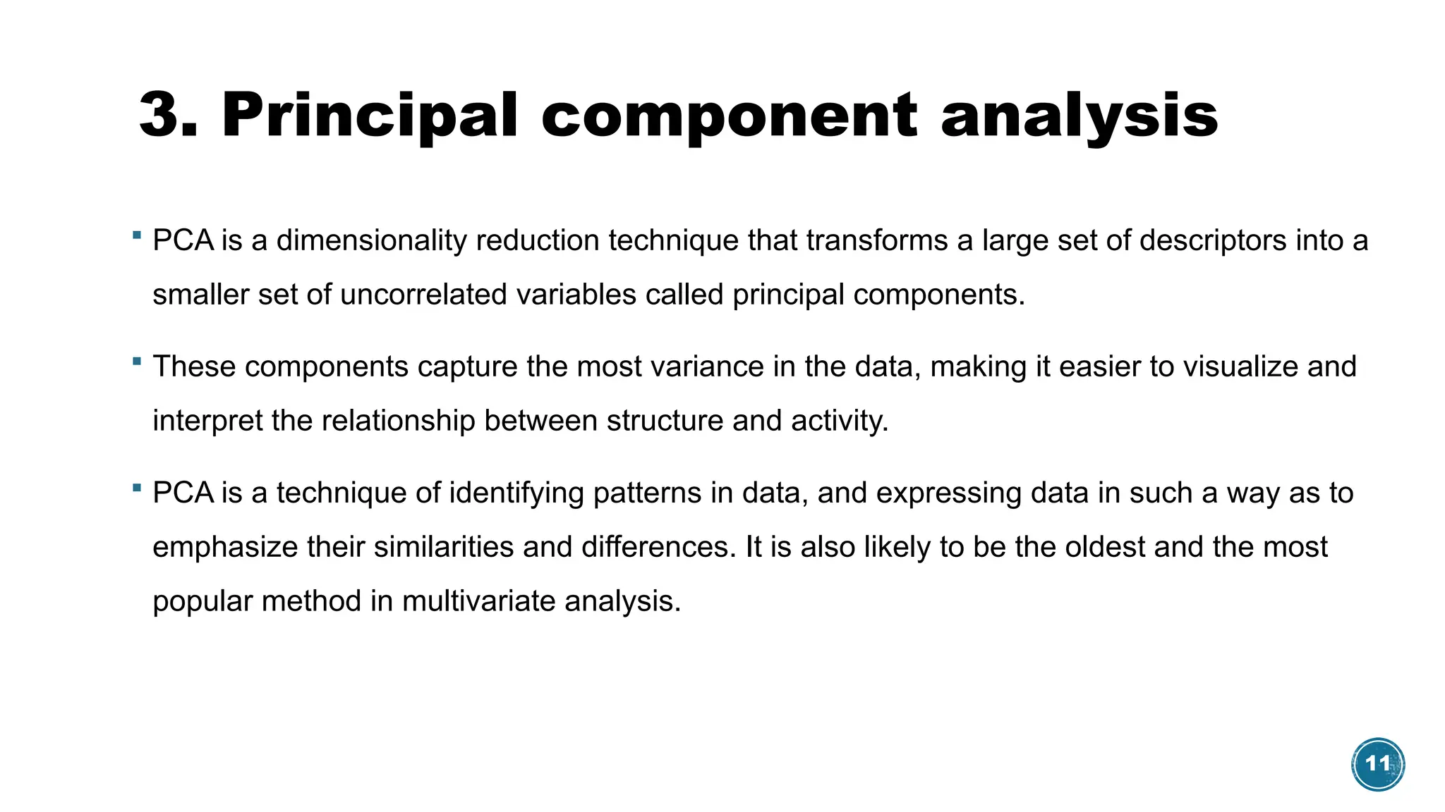 11
3. Principal component analysis
 PCA is a dimensionality reduction technique that transforms a large set of descriptors into a
smaller set of uncorrelated variables called principal components.
 These components capture the most variance in the data, making it easier to visualize and
interpret the relationship between structure and activity.
 PCA is a technique of identifying patterns in data, and expressing data in such a way as to
emphasize their similarities and differences. It is also likely to be the oldest and the most
popular method in multivariate analysis.
 