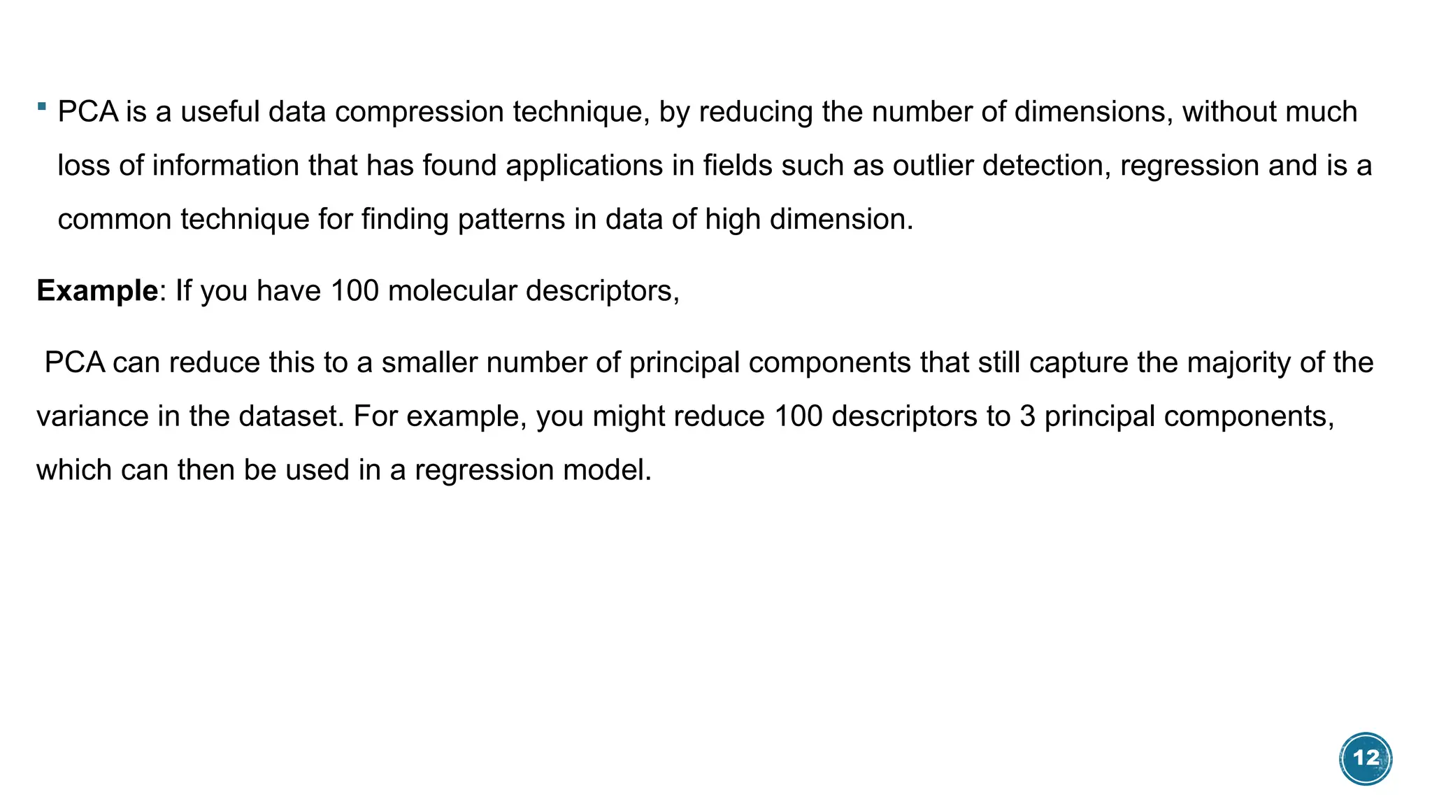 12
 PCA is a useful data compression technique, by reducing the number of dimensions, without much
loss of information that has found applications in fields such as outlier detection, regression and is a
common technique for finding patterns in data of high dimension.
Example: If you have 100 molecular descriptors,
PCA can reduce this to a smaller number of principal components that still capture the majority of the
variance in the dataset. For example, you might reduce 100 descriptors to 3 principal components,
which can then be used in a regression model.
 