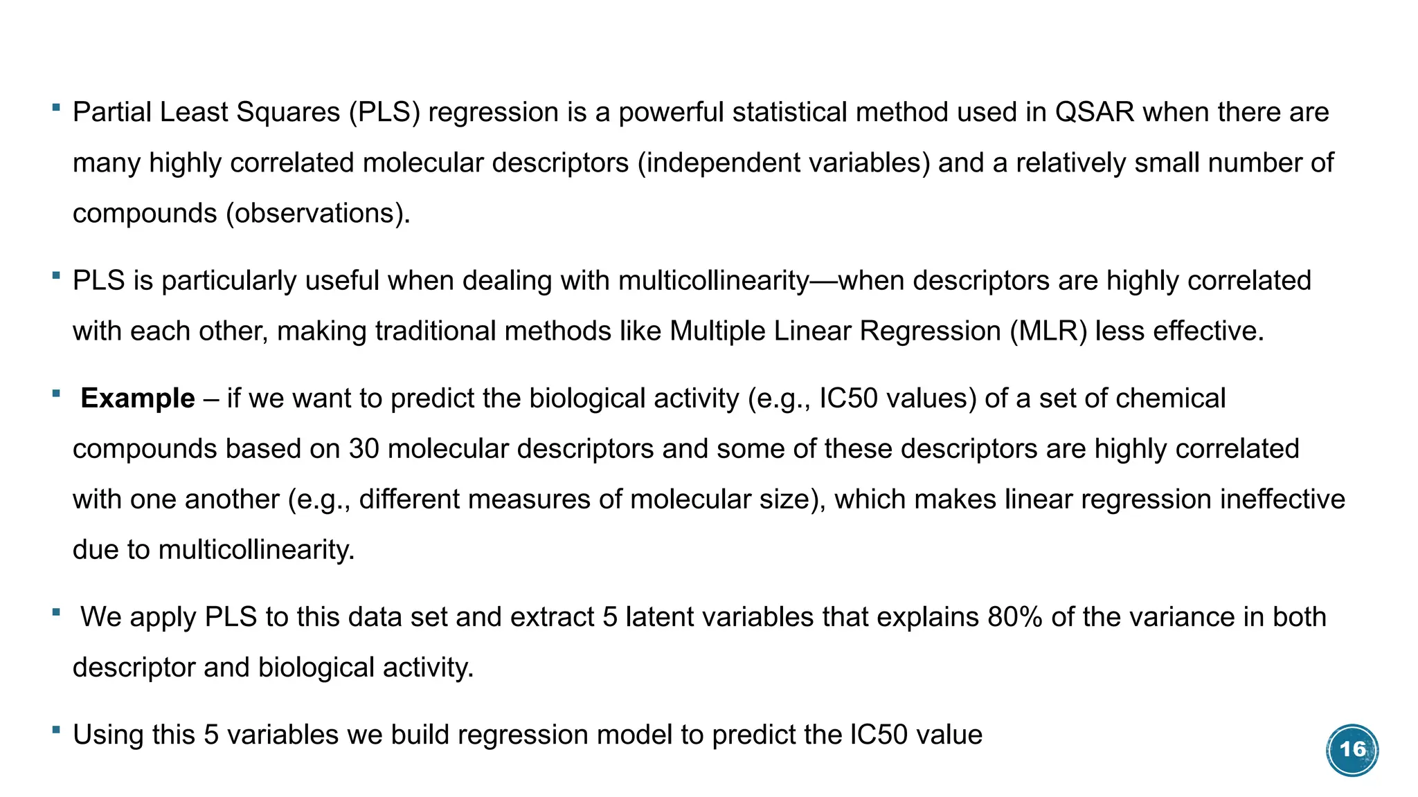 16
 Partial Least Squares (PLS) regression is a powerful statistical method used in QSAR when there are
many highly correlated molecular descriptors (independent variables) and a relatively small number of
compounds (observations).
 PLS is particularly useful when dealing with multicollinearity—when descriptors are highly correlated
with each other, making traditional methods like Multiple Linear Regression (MLR) less effective.
 Example – if we want to predict the biological activity (e.g., IC50 values) of a set of chemical
compounds based on 30 molecular descriptors and some of these descriptors are highly correlated
with one another (e.g., different measures of molecular size), which makes linear regression ineffective
due to multicollinearity.
 We apply PLS to this data set and extract 5 latent variables that explains 80% of the variance in both
descriptor and biological activity.
 Using this 5 variables we build regression model to predict the lC50 value
 