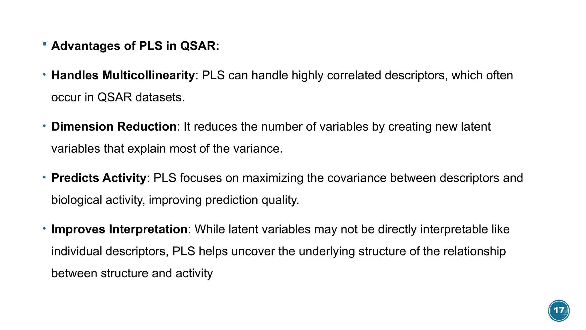17
 Advantages of PLS in QSAR:
• Handles Multicollinearity: PLS can handle highly correlated descriptors, which often
occur in QSAR datasets.
• Dimension Reduction: It reduces the number of variables by creating new latent
variables that explain most of the variance.
• Predicts Activity: PLS focuses on maximizing the covariance between descriptors and
biological activity, improving prediction quality.
• Improves Interpretation: While latent variables may not be directly interpretable like
individual descriptors, PLS helps uncover the underlying structure of the relationship
between structure and activity
 