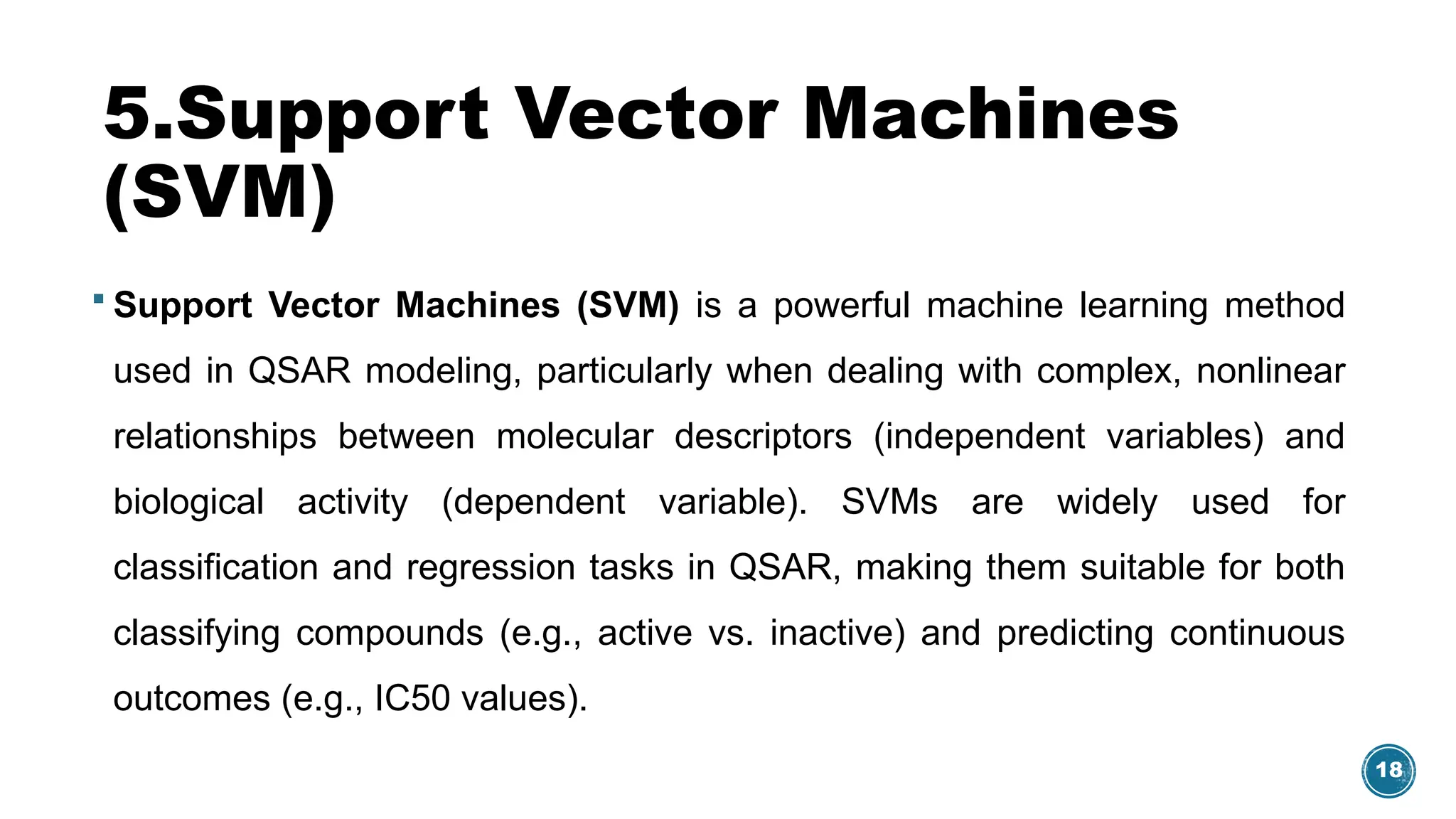 18
5.Support Vector Machines
(SVM)
 Support Vector Machines (SVM) is a powerful machine learning method
used in QSAR modeling, particularly when dealing with complex, nonlinear
relationships between molecular descriptors (independent variables) and
biological activity (dependent variable). SVMs are widely used for
classification and regression tasks in QSAR, making them suitable for both
classifying compounds (e.g., active vs. inactive) and predicting continuous
outcomes (e.g., IC50 values).
 
