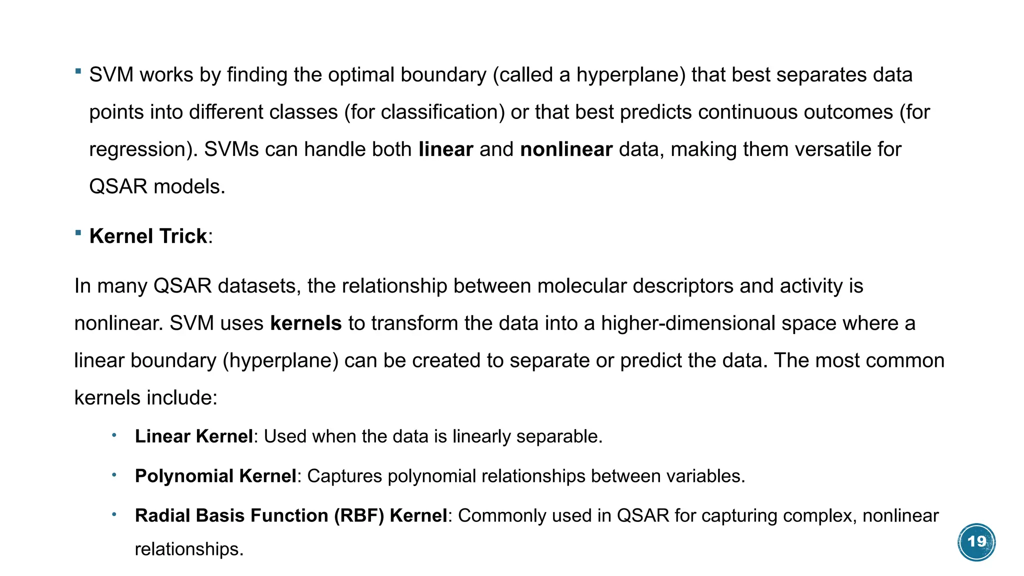 19
 SVM works by finding the optimal boundary (called a hyperplane) that best separates data
points into different classes (for classification) or that best predicts continuous outcomes (for
regression). SVMs can handle both linear and nonlinear data, making them versatile for
QSAR models.
 Kernel Trick:
In many QSAR datasets, the relationship between molecular descriptors and activity is
nonlinear. SVM uses kernels to transform the data into a higher-dimensional space where a
linear boundary (hyperplane) can be created to separate or predict the data. The most common
kernels include:
• Linear Kernel: Used when the data is linearly separable.
• Polynomial Kernel: Captures polynomial relationships between variables.
• Radial Basis Function (RBF) Kernel: Commonly used in QSAR for capturing complex, nonlinear
relationships.
 