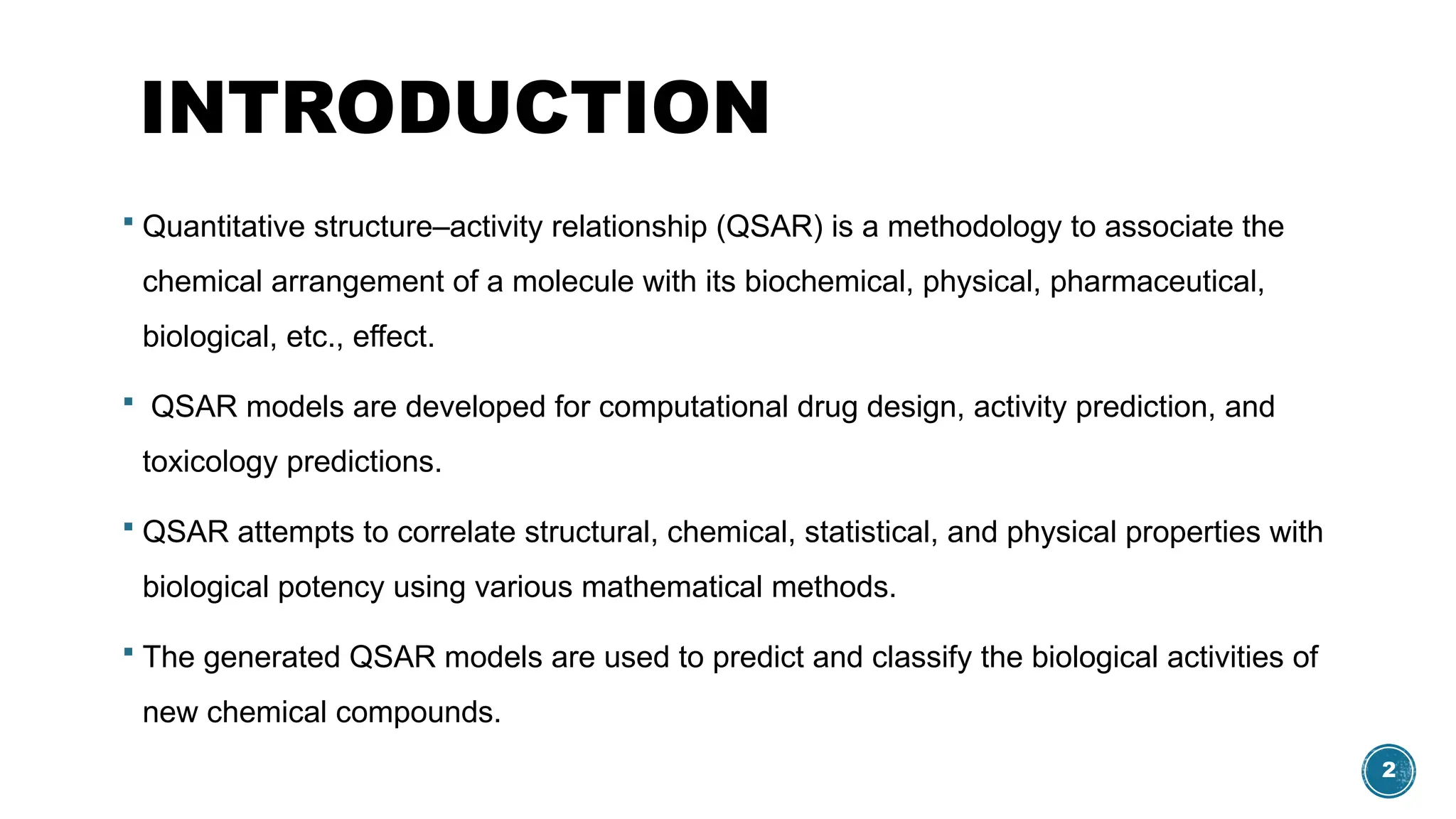 2
INTRODUCTION
 Quantitative structure–activity relationship (QSAR) is a methodology to associate the
chemical arrangement of a molecule with its biochemical, physical, pharmaceutical,
biological, etc., effect.
 QSAR models are developed for computational drug design, activity prediction, and
toxicology predictions.
 QSAR attempts to correlate structural, chemical, statistical, and physical properties with
biological potency using various mathematical methods.
 The generated QSAR models are used to predict and classify the biological activities of
new chemical compounds.
 