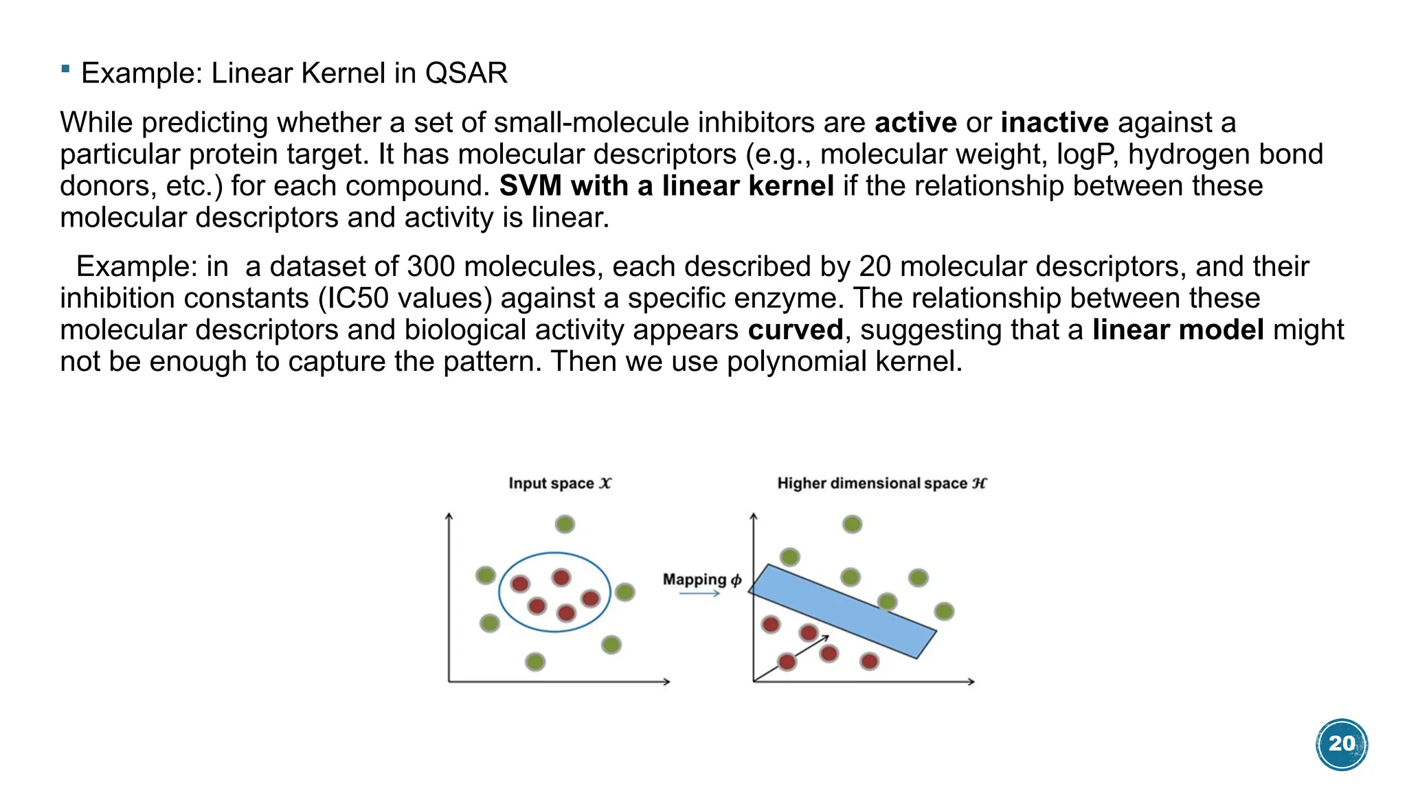 20
 Example: Linear Kernel in QSAR
While predicting whether a set of small-molecule inhibitors are active or inactive against a
particular protein target. It has molecular descriptors (e.g., molecular weight, logP, hydrogen bond
donors, etc.) for each compound. SVM with a linear kernel if the relationship between these
molecular descriptors and activity is linear.
Example: in a dataset of 300 molecules, each described by 20 molecular descriptors, and their
inhibition constants (IC50 values) against a specific enzyme. The relationship between these
molecular descriptors and biological activity appears curved, suggesting that a linear model might
not be enough to capture the pattern. Then we use polynomial kernel.
 