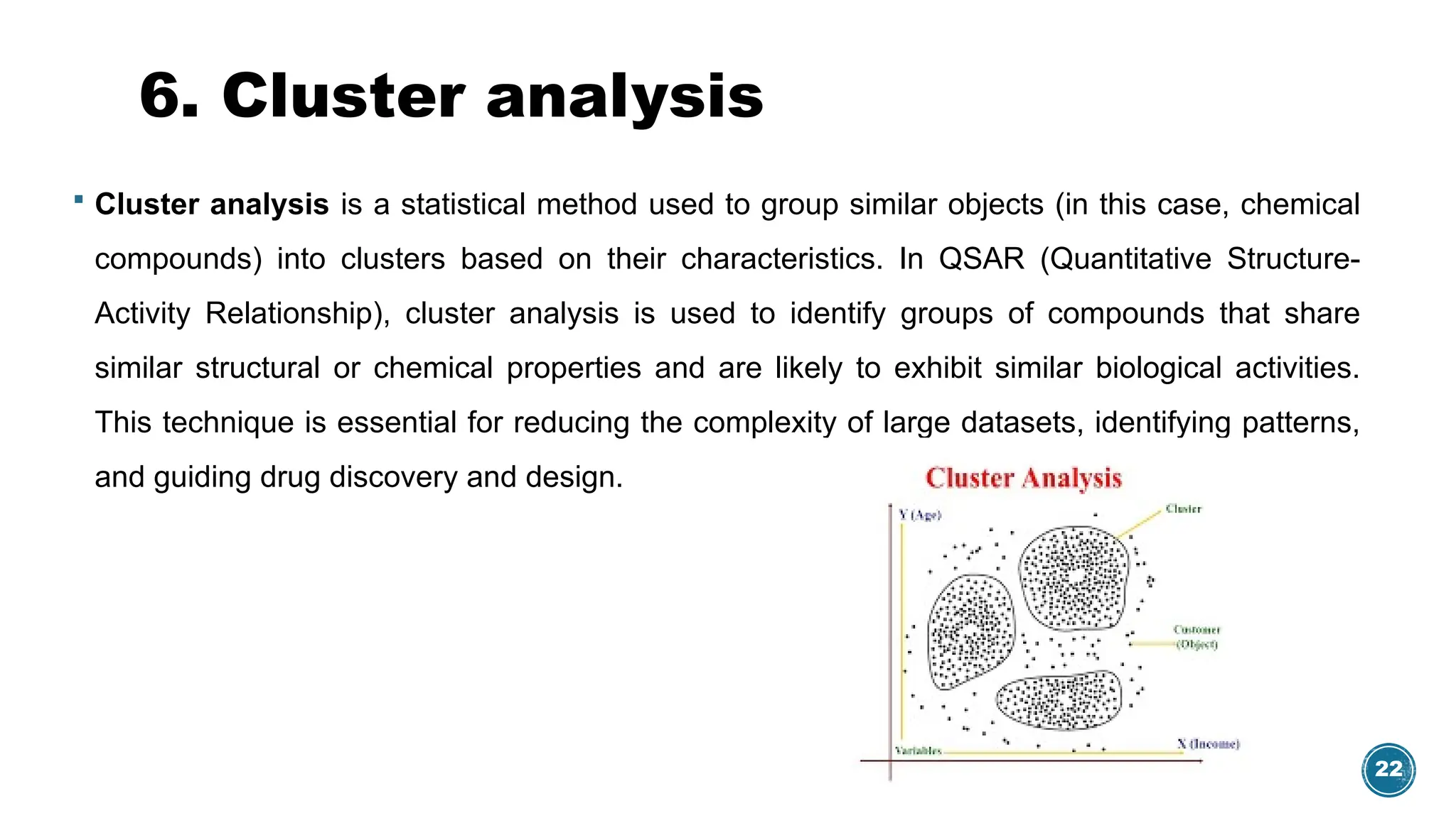 22
6. Cluster analysis
 Cluster analysis is a statistical method used to group similar objects (in this case, chemical
compounds) into clusters based on their characteristics. In QSAR (Quantitative Structure-
Activity Relationship), cluster analysis is used to identify groups of compounds that share
similar structural or chemical properties and are likely to exhibit similar biological activities.
This technique is essential for reducing the complexity of large datasets, identifying patterns,
and guiding drug discovery and design.
 