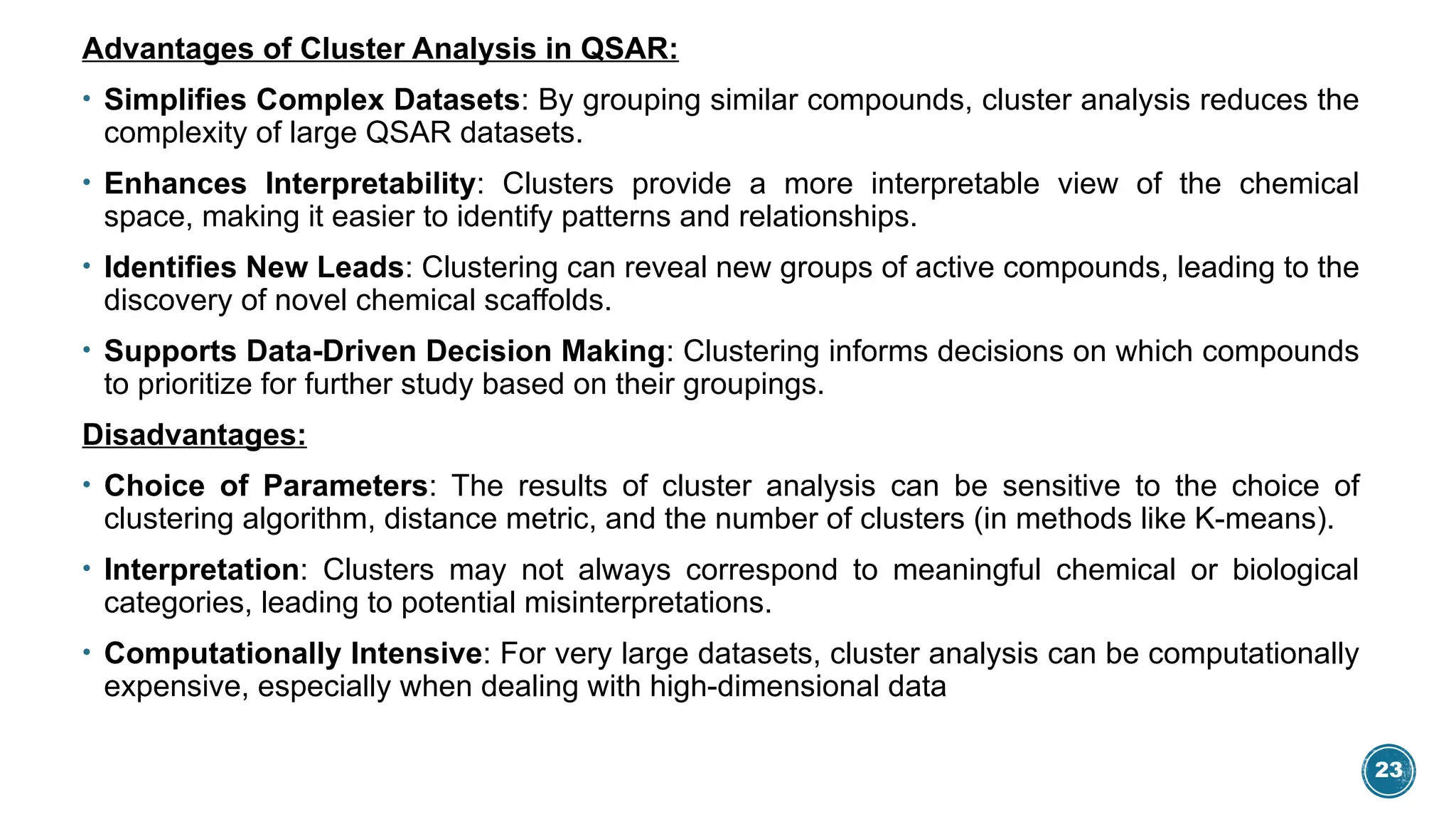 23
Advantages of Cluster Analysis in QSAR:
• Simplifies Complex Datasets: By grouping similar compounds, cluster analysis reduces the
complexity of large QSAR datasets.
• Enhances Interpretability: Clusters provide a more interpretable view of the chemical
space, making it easier to identify patterns and relationships.
• Identifies New Leads: Clustering can reveal new groups of active compounds, leading to the
discovery of novel chemical scaffolds.
• Supports Data-Driven Decision Making: Clustering informs decisions on which compounds
to prioritize for further study based on their groupings.
Disadvantages:
• Choice of Parameters: The results of cluster analysis can be sensitive to the choice of
clustering algorithm, distance metric, and the number of clusters (in methods like K-means).
• Interpretation: Clusters may not always correspond to meaningful chemical or biological
categories, leading to potential misinterpretations.
• Computationally Intensive: For very large datasets, cluster analysis can be computationally
expensive, especially when dealing with high-dimensional data
 