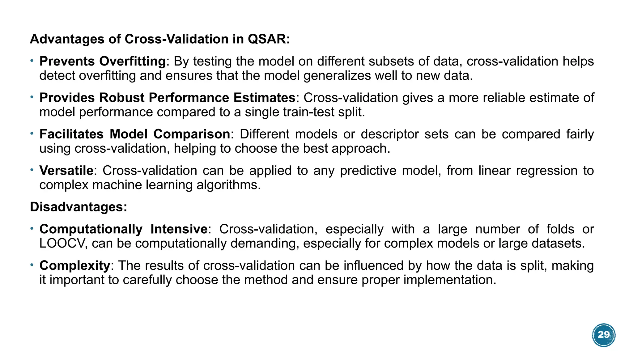 29
Advantages of Cross-Validation in QSAR:
• Prevents Overfitting: By testing the model on different subsets of data, cross-validation helps
detect overfitting and ensures that the model generalizes well to new data.
• Provides Robust Performance Estimates: Cross-validation gives a more reliable estimate of
model performance compared to a single train-test split.
• Facilitates Model Comparison: Different models or descriptor sets can be compared fairly
using cross-validation, helping to choose the best approach.
• Versatile: Cross-validation can be applied to any predictive model, from linear regression to
complex machine learning algorithms.
Disadvantages:
• Computationally Intensive: Cross-validation, especially with a large number of folds or
LOOCV, can be computationally demanding, especially for complex models or large datasets.
• Complexity: The results of cross-validation can be influenced by how the data is split, making
it important to carefully choose the method and ensure proper implementation.
 