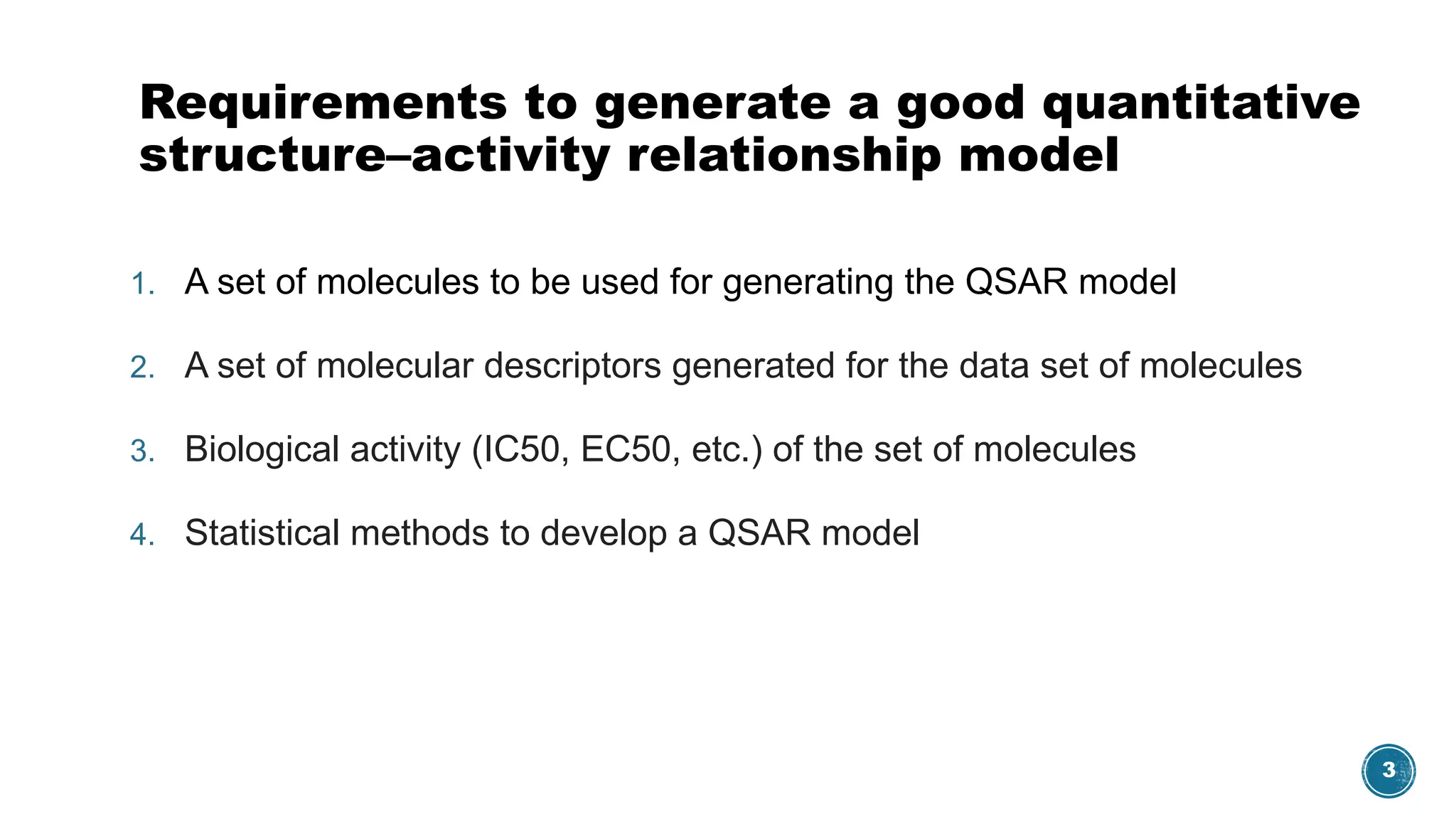 3
Requirements to generate a good quantitative
structure–activity relationship model
1. A set of molecules to be used for generating the QSAR model
2. A set of molecular descriptors generated for the data set of molecules
3. Biological activity (IC50, EC50, etc.) of the set of molecules
4. Statistical methods to develop a QSAR model
 