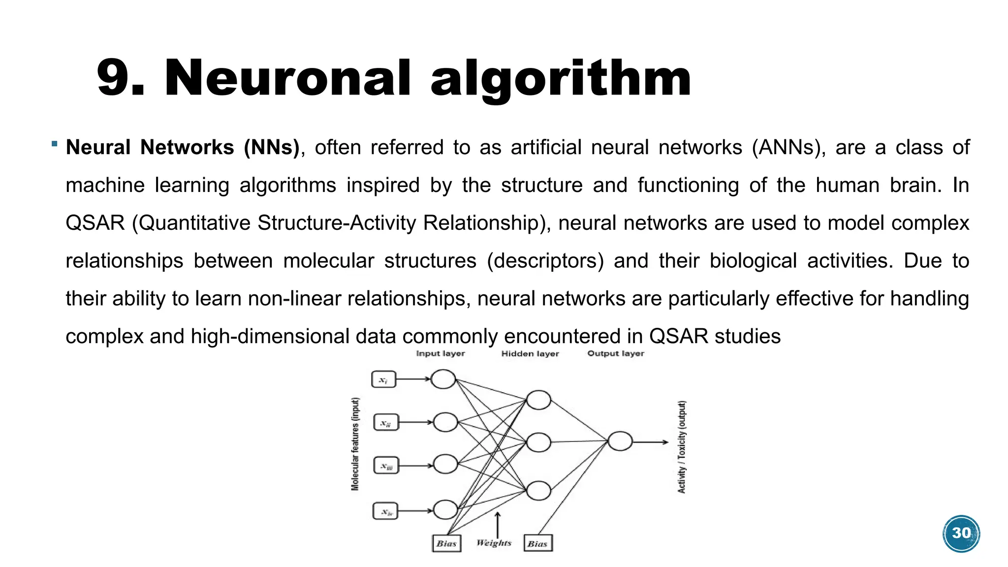 30
9. Neuronal algorithm
 Neural Networks (NNs), often referred to as artificial neural networks (ANNs), are a class of
machine learning algorithms inspired by the structure and functioning of the human brain. In
QSAR (Quantitative Structure-Activity Relationship), neural networks are used to model complex
relationships between molecular structures (descriptors) and their biological activities. Due to
their ability to learn non-linear relationships, neural networks are particularly effective for handling
complex and high-dimensional data commonly encountered in QSAR studies
 