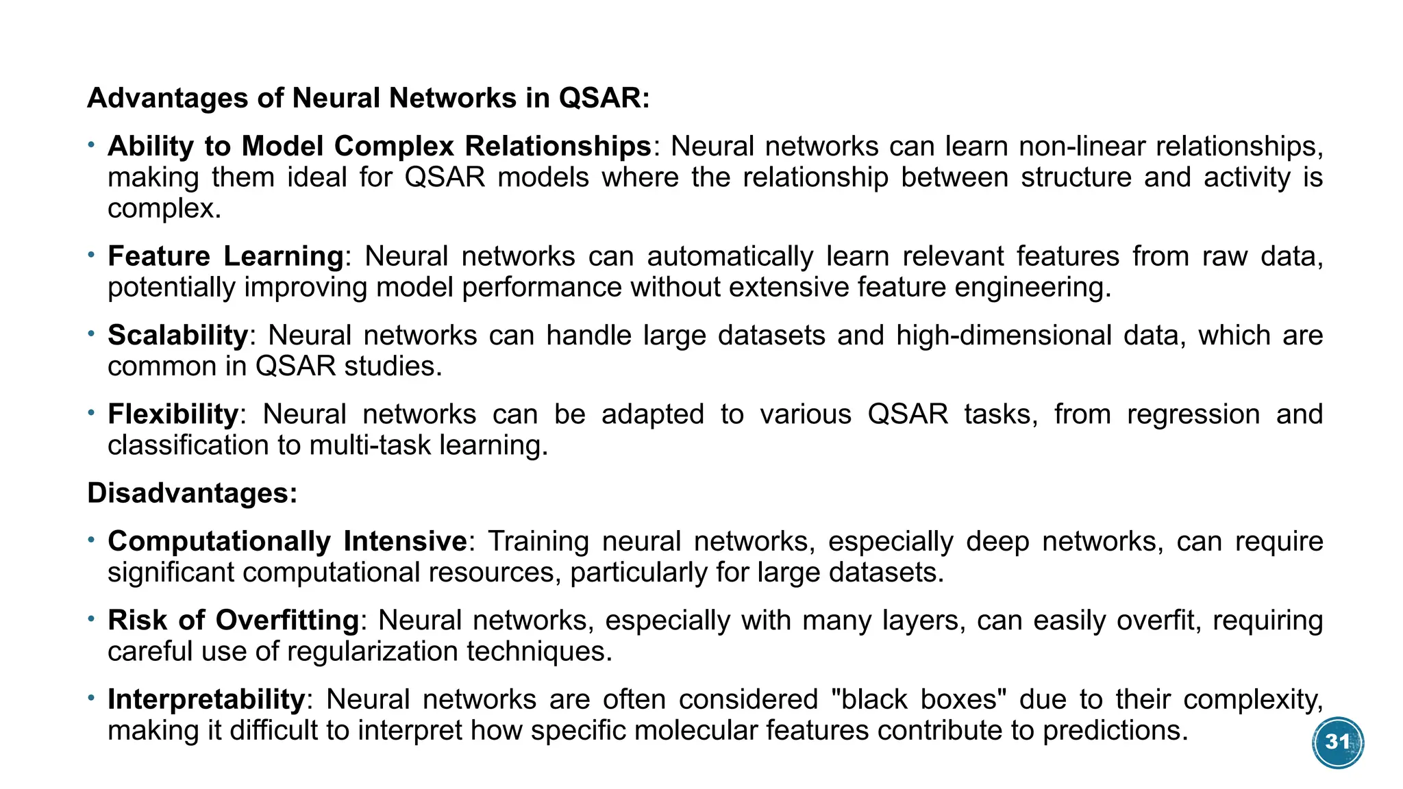 31
Advantages of Neural Networks in QSAR:
• Ability to Model Complex Relationships: Neural networks can learn non-linear relationships,
making them ideal for QSAR models where the relationship between structure and activity is
complex.
• Feature Learning: Neural networks can automatically learn relevant features from raw data,
potentially improving model performance without extensive feature engineering.
• Scalability: Neural networks can handle large datasets and high-dimensional data, which are
common in QSAR studies.
• Flexibility: Neural networks can be adapted to various QSAR tasks, from regression and
classification to multi-task learning.
Disadvantages:
• Computationally Intensive: Training neural networks, especially deep networks, can require
significant computational resources, particularly for large datasets.
• Risk of Overfitting: Neural networks, especially with many layers, can easily overfit, requiring
careful use of regularization techniques.
• Interpretability: Neural networks are often considered "black boxes" due to their complexity,
making it difficult to interpret how specific molecular features contribute to predictions.
 
